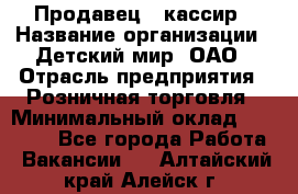 Продавец - кассир › Название организации ­ Детский мир, ОАО › Отрасль предприятия ­ Розничная торговля › Минимальный оклад ­ 25 000 - Все города Работа » Вакансии   . Алтайский край,Алейск г.